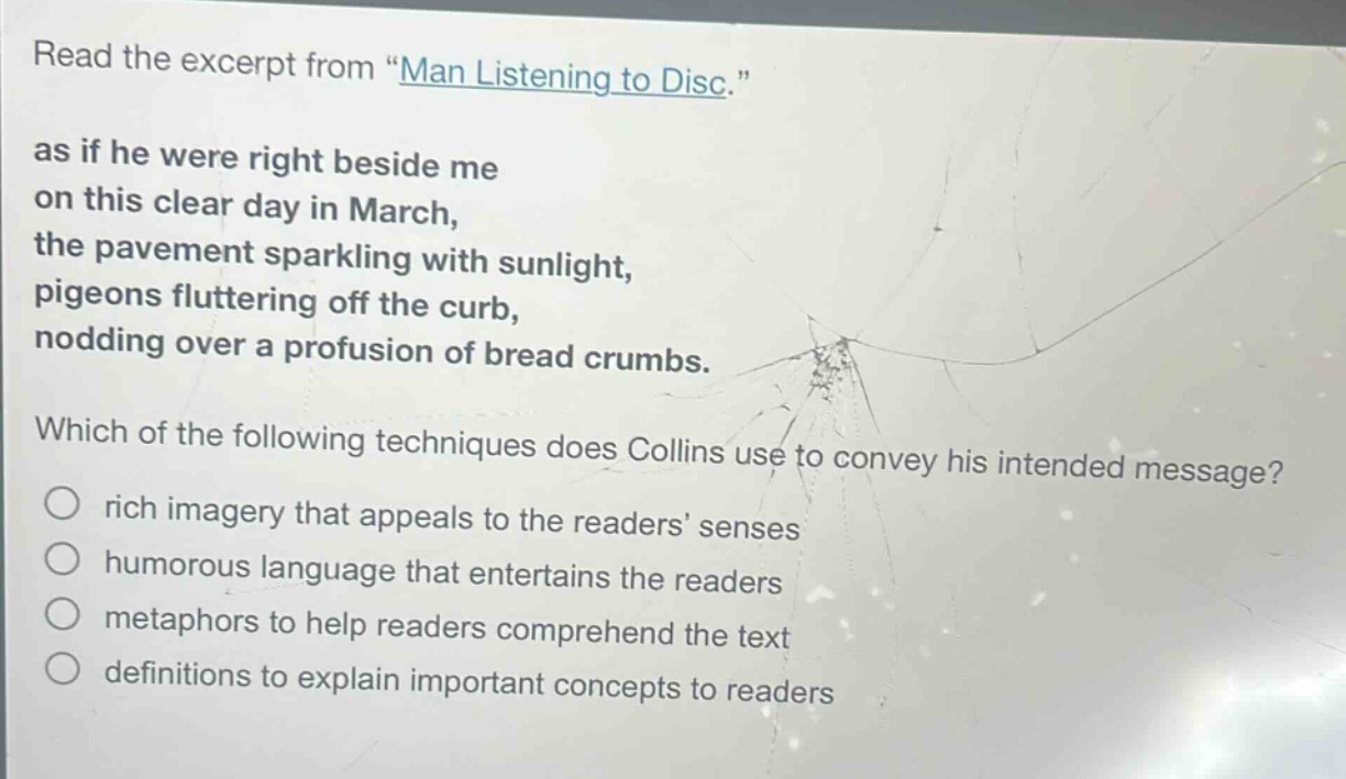 read the excerpt from \man listening to disc.\ as if he were right beside me on this clear day in march, the pavement sparkling with sunlight, pigeons fluttering off the curb, nodding over a profusion of bread crumbs. which of the following techniques does collins use to convey his intended message? rich imagery that appeals to the readers senses humorous language that entertains the readers metaphors to help readers comprehend the text definitions to explain important concepts to readers