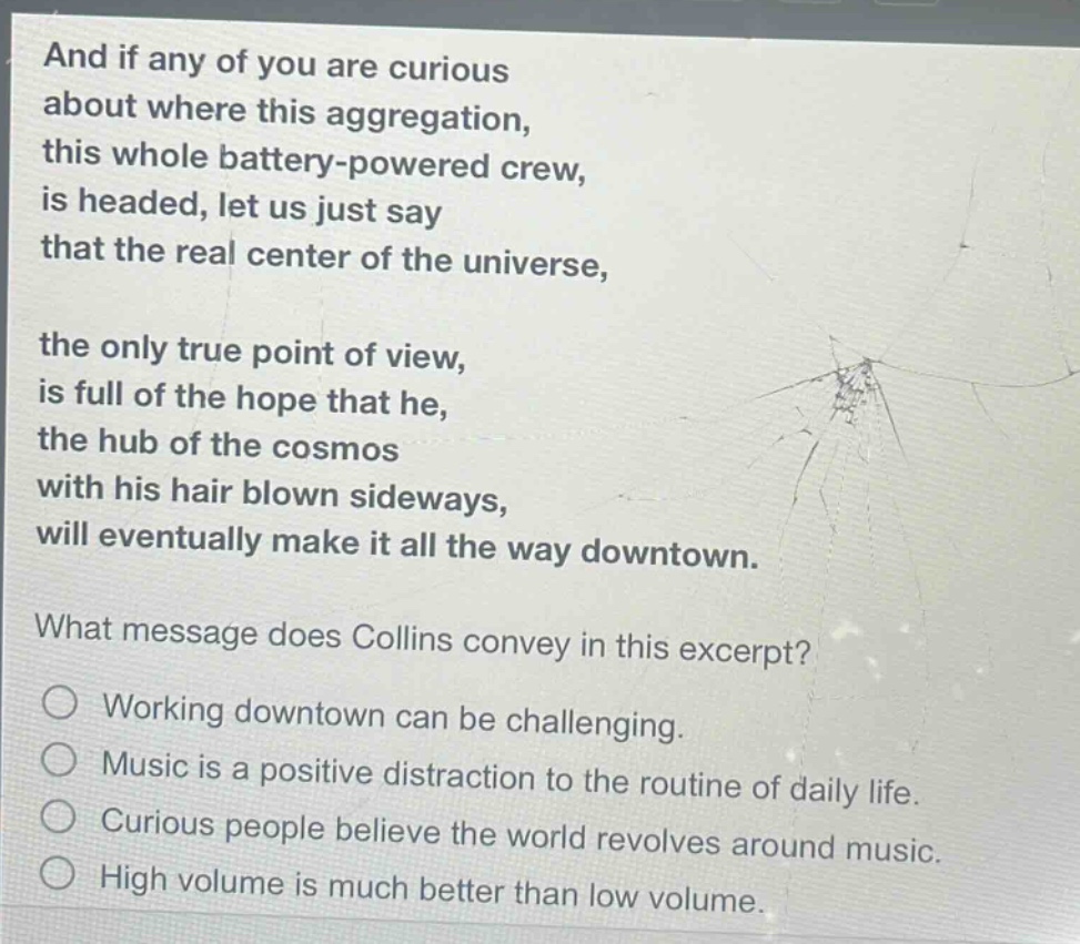 and if any of you are curious about where this aggregation, this whole battery - powered crew, is headed, let us just say that the real center of the universe, the only true point of view, is full of the hope that he, the hub of the cosmos with his hair blown sideways, will eventually make it all the way downtown. what message does collins convey in this excerpt? working downtown can be challenging. music is a positive distraction to the routine of daily life. curious people believe the world revolves around music. high volume is much better than low volume.