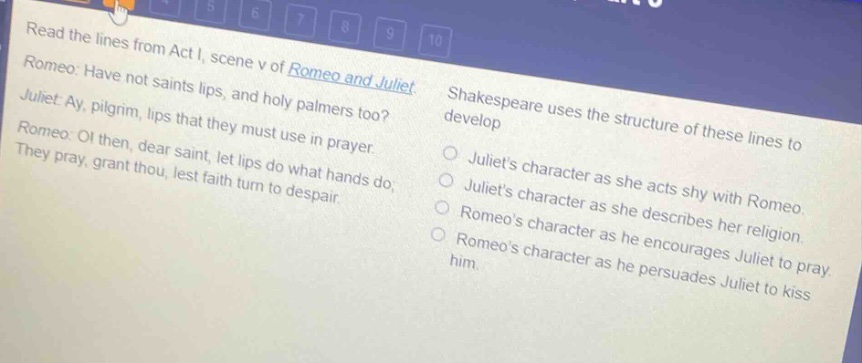 read the lines from act i, scene v of romeo and juliet. romeo: have not saints lips, and holy palmers too? juliet: ay, pilgrim, lips that they must use in prayer. romeo: o! then, dear saint, let lips do what hands do; they pray, grant thou, lest faith turn to despair. shakespeare uses the structure of these lines to develop juliets character as she acts shy with romeo. juliets character as she describes her religion. romeos character as he encourages juliet to pray. romeos character as he persuades juliet to kiss him.