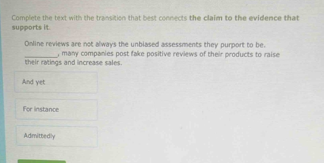 complete the text with the transition that best connects the claim to the evidence that supports it. online reviews are not always the unbiased assessments they purport to be. _________, many companies post fake positive reviews of their products to raise their ratings and increase sales. and yet for instance admittedly