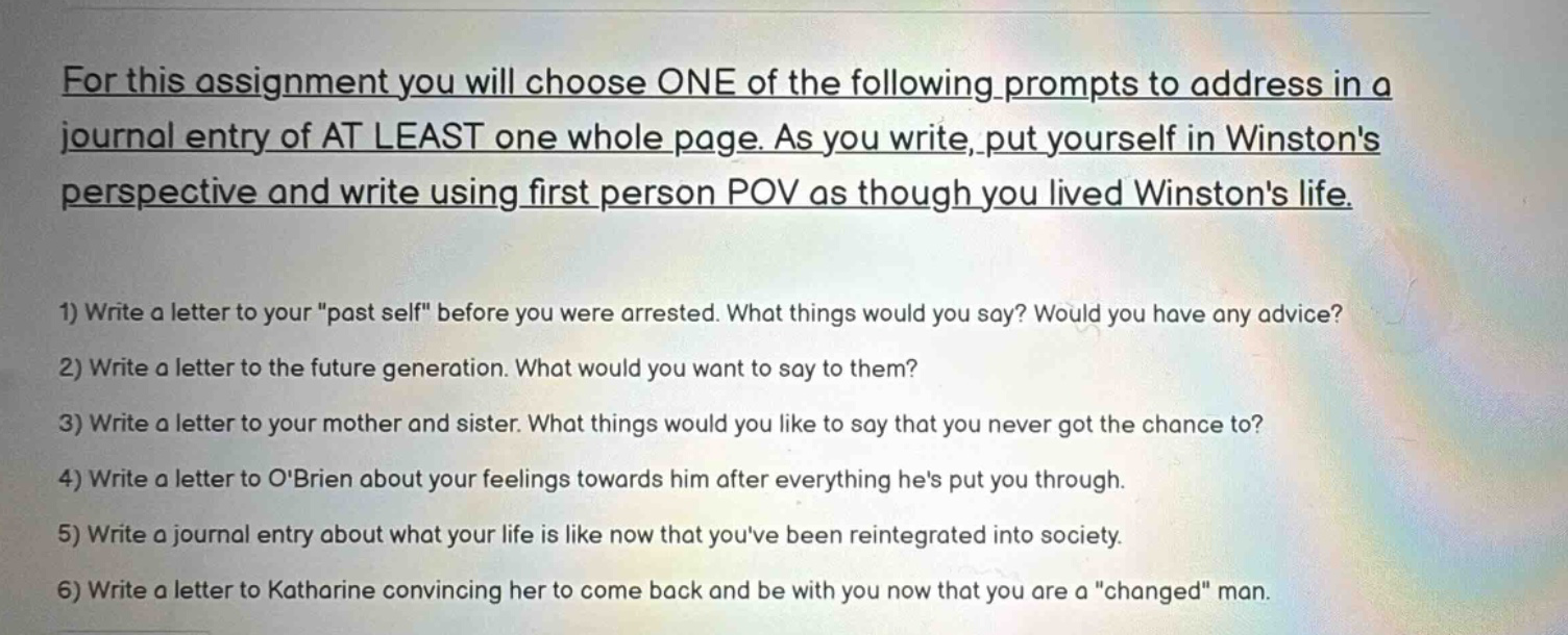 for this assignment you will choose one of the following prompts to address in a journal entry of at least one whole page. as you write, put yourself in winstons perspective and write using first person pov as though you lived winstons life. 1) write a letter to your \past self\ before you were arrested. what things would you say? would you have any advice? 2) write a letter to the future generation. what would you want to say to them? 3) write a letter to your mother and sister. what things would you like to say that you never got the chance to? 4) write a letter to obrien about your feelings towards him after everything hes put you through. 5) write a journal entry about what your life is like now that youve been reintegrated into society. 6) write a letter to katharine convincing her to come back and be with you now that you are a \changed\ man.
