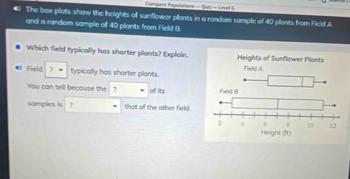 the box plots show the heights of sunflower plants in a random sample of 40 plants from field a and a random sample of 40 plants from field b. which field typically has shorter plants? explain. field ? typically has shorter plants. you can tell because the ? of its samples is ? that of the other field. heights of sunflower plants field a field b 2 4 6 8 10 12 height (ft)