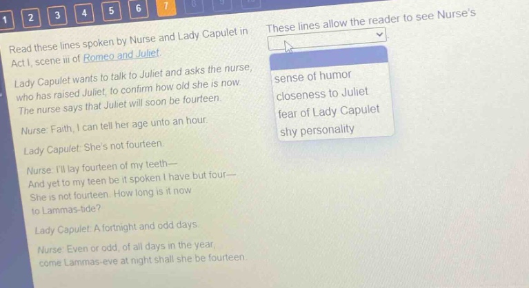 read these lines spoken by nurse and lady capulet in act i, scene iii of romeo and juliet. lady capulet wants to talk to juliet and asks the nurse, who has raised juliet, to confirm how old she is now. the nurse says that juliet will soon be fourteen. nurse: faith, i can tell her age unto an hour. lady capulet: shes not fourteen. nurse: ill lay fourteen of my teeth— and yet to my teen be it spoken i have but four— she is not fourteen. how long is it now to lammas - tide? lady capulet: a fortnight and odd days. nurse: even or odd, of all days in the year, come lammas - eve at night shall she be fourteen. these lines allow the reader to see nurses sense of humor closeness to juliet fear of lady capulet shy personality
