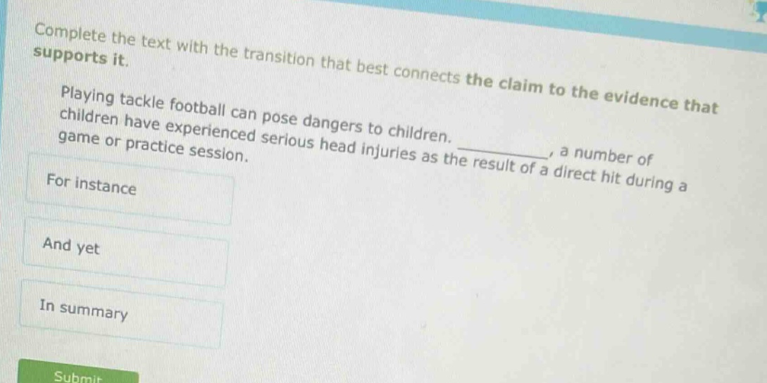complete the text with the transition that best connects the claim to the evidence that supports it. playing tackle football can pose dangers to children. _, a number of children have experienced serious head injuries as the result of a direct hit during a game or practice session. for instance and yet in summary