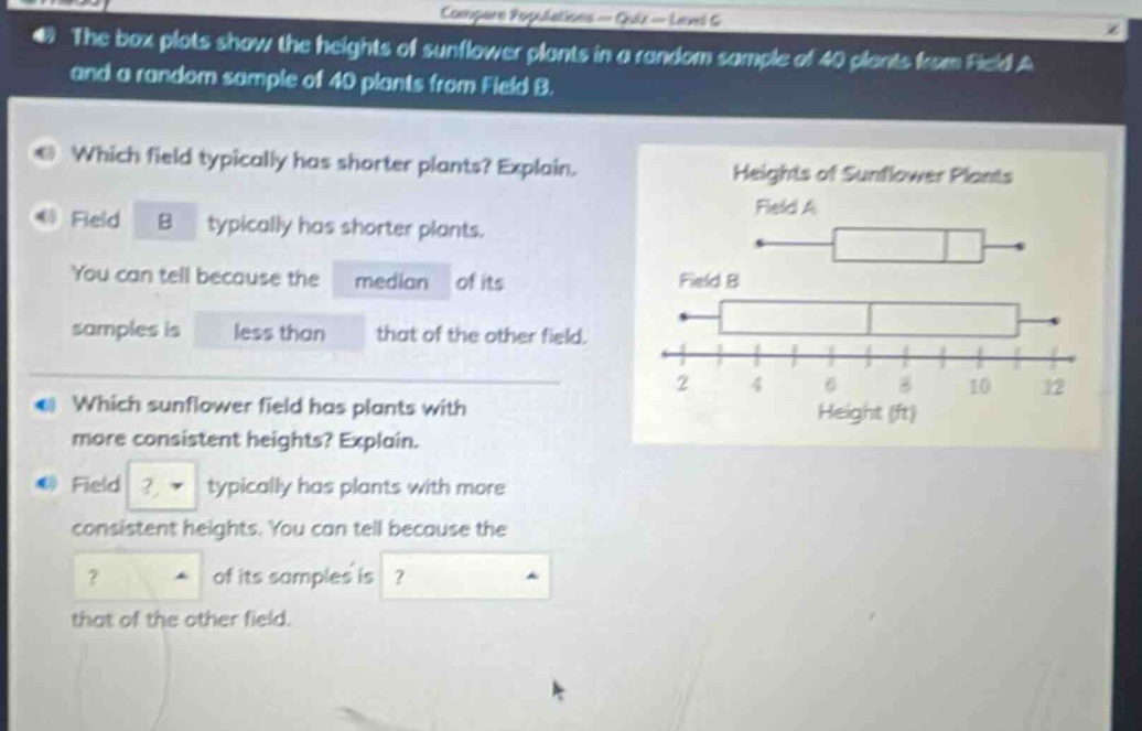 the box plots show the heights of sunflower plants in a random sample of 40 plants from field a and a random sample of 40 plants from field b. which field typically has shorter plants? explain. field b typically has shorter plants. you can tell because the median of its samples is less than that of the other field. which sunflower field has plants with more consistent heights? explain. field? typically has plants with more consistent heights. you can tell because the? of its samples is? that of the other field.