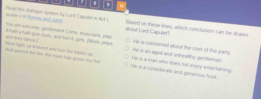 read this dialogue spoken by lord capulet in act i, scene v of romeo and juliet. you are welcome, gentlemen! come, musicians, play. a hall! a hall! give room, and foot it, girls. music plays, and they dance. more light, ye knaves! and turn the tables up, and quench the fire, the room has grown too hot. based on these lines, which conclusion can be drawn about lord capulet? he is concerned about the cost of the party. he is an aged and unhealthy gentleman. he is a man who does not enjoy entertaining. he is a considerate and generous host.