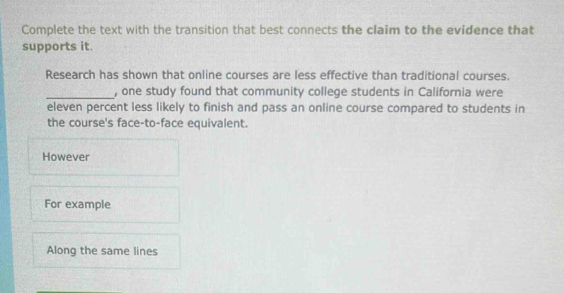 complete the text with the transition that best connects the claim to the evidence that supports it. research has shown that online courses are less effective than traditional courses. __________, one study found that community college students in california were eleven percent less likely to finish and pass an online course compared to students in the courses face - to - face equivalent. however for example along the same lines