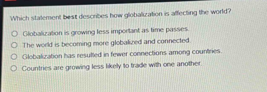 which statement best describes how globalization is affecting the world?\no globalization is growing less important as time passes.\no the world is becoming more globalized and connected.\no globalization has resulted in fewer connections among countries.\no countries are growing less likely to trade with one another.