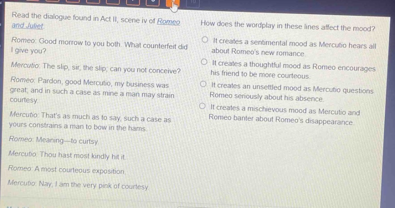 read the dialogue found in act ii, scene iv of romeo and juliet. romeo: good morrow to you both. what counterfeit did i give you? mercutio: the slip, sir, the slip; can you not conceive? romeo: pardon, good mercutio, my business was great; and in such a case as mine a man may strain courtesy. mercutio: thats as much as to say, such a case as yours constrains a man to bow in the hams. romeo: meaning—to curtsy. mercutio: thou hast most kindly hit it. romeo: a most courteous exposition. mercutio: nay, i am the very pink of courtesy. how does the wordplay in these lines affect the mood? it creates a sentimental mood as mercutio hears all about romeos new romance. it creates a thoughtful mood as romeo encourages his friend to be more courteous. it creates an unsettled mood as mercutio questions romeo seriously about his absence. it creates a mischievous mood as mercutio and romeo banter about romeos disappearance.