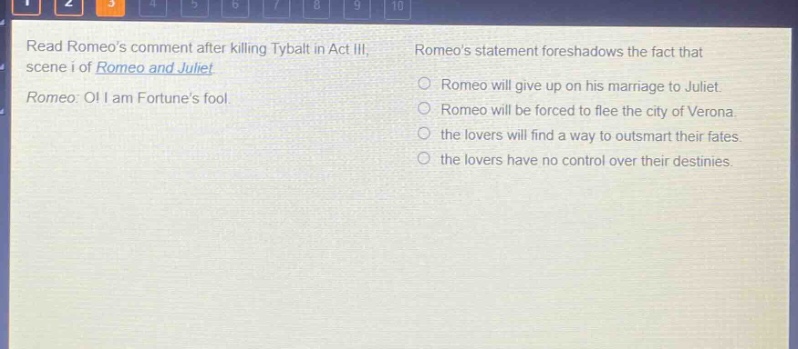 read romeos comment after killing tybalt in act iii, scene i of romeo and juliet. romeo: o! i am fortunes fool. romeos statement foreshadows the fact that romeo will give up on his marriage to juliet. romeo will be forced to flee the city of verona. the lovers will find a way to outsmart their fates. the lovers have no control over their destinies.