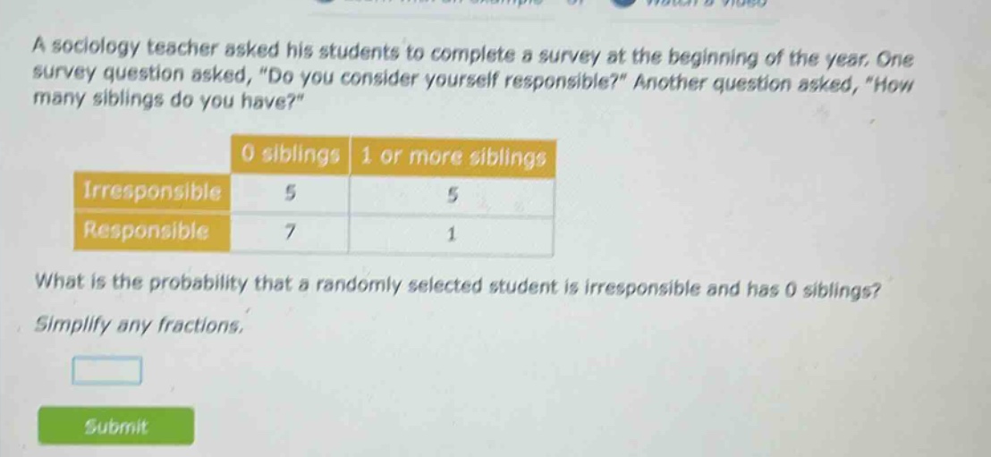 a sociology teacher asked his students to complete a survey at the beginning of the year. one survey question asked, \do you consider yourself responsible?\ another question asked, \how many siblings do you have?\ 0 siblings 1 or more siblings irresponsible 5 5 responsible 7 1 what is the probability that a randomly selected student is irresponsible and has 0 siblings? simplify any fractions.