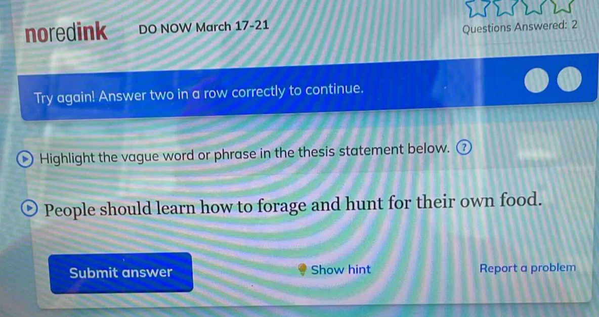 noredink do now march 17 - 21 questions answered: 2 try again! answer two in a row correctly to continue. highlight the vague word or phrase in the thesis statement below. people should learn how to forage and hunt for their own food. submit answer show hint report a problem