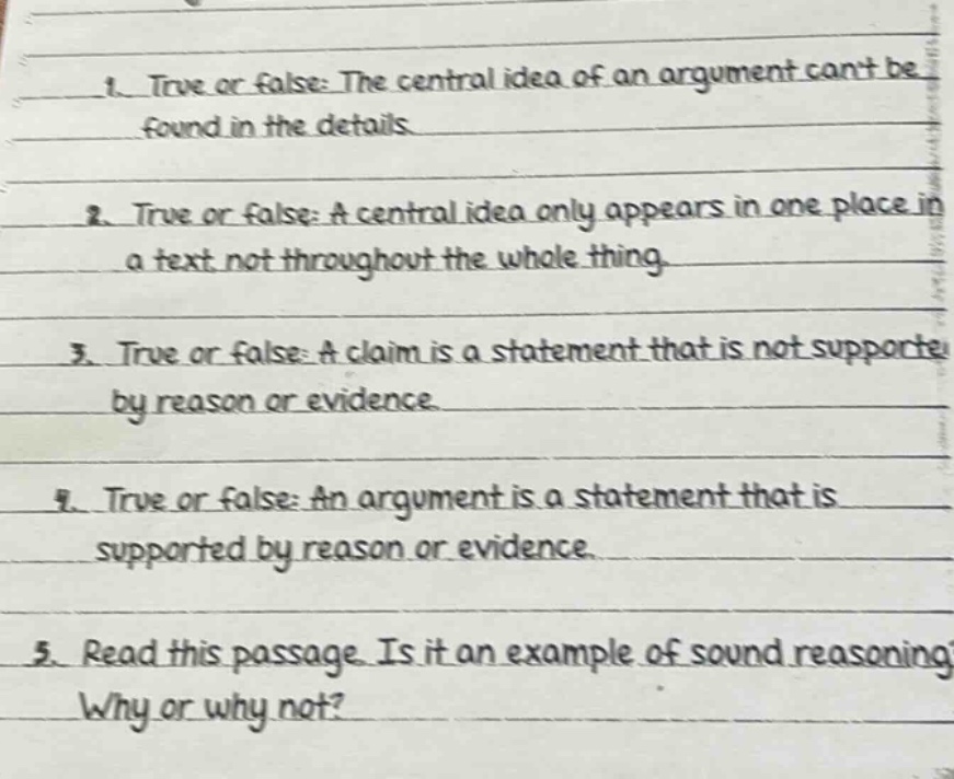 1. true or false: the central idea of an argument cant be found in the details\n2. true or false: a central idea only appears in one place in a text not throughout the whole thing\n3. true or false: a claim is a statement that is not supported by reason or evidence\n4. true or false: an argument is a statement that is supported by reason or evidence\n5. read this passage. is it an example of sound reasoning? why or why not?