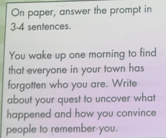 on paper, answer the prompt in 3 - 4 sentences. you wake up one morning to find that everyone in your town has forgotten who you are. write about your quest to uncover what happened and how you convince people to remember you.