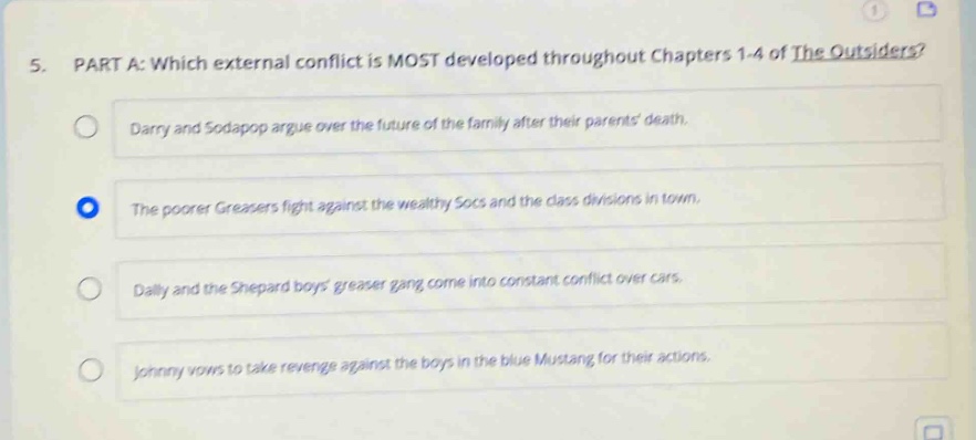 5. part a: which external conflict is most developed throughout chapters 1 - 4 of the outsiders? darry and sodapop argue over the future of the family after their parents death. the poorer greasers fight against the wealthy socs and the class divisions in town. dally and the shepard boys greaser gang come into constant conflict over cars. johnny vows to take revenge against the boys in the blue mustang for their actions.