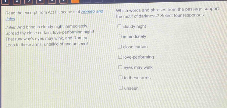 read the excerpt from act iii, scene ii of romeo and juliet. juliet: and bring in cloudy night immediately. spread thy close curtain, love - performing night! that runaways eyes may wink, and romeo leap to these arms, untalkd of and unseen! which words and phrases from the passage support the motif of darkness? select four responses. cloudy night immediately close curtain love - performing eyes may wink to these arms unseen
