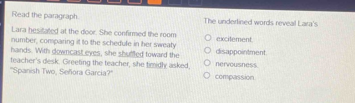 read the paragraph. lara hesitated at the door. she confirmed the room number, comparing it to the schedule in her sweaty hands. with downcast eyes, she shuffled toward the teachers desk. greeting the teacher, she timidly asked, “spanish two, señora garcia?” the underlined words reveal laras excitement. disappointment. nervousness. compassion.