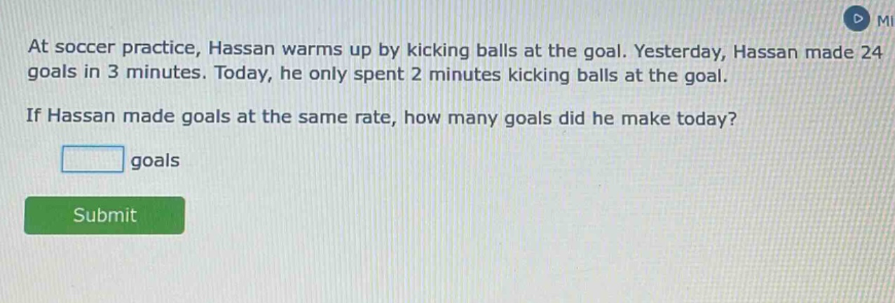 at soccer practice, hassan warms up by kicking balls at the goal. yesterday, hassan made 24 goals in 3 minutes. today, he only spent 2 minutes kicking balls at the goal. if hassan made goals at the same rate, how many goals did he make today? goals