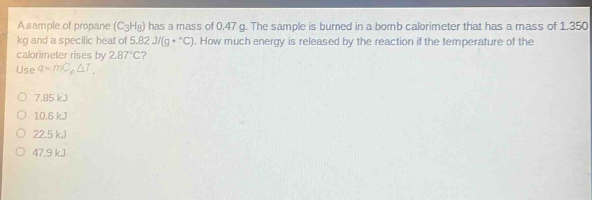 a sample of propane (c3h8) has a mass of 0.47 g. the sample is burned in a bomb calorimeter that has a mass of 1.350 kg and a specific heat of 5.82 j/(g·°c). how much energy is released by the reaction if the temperature of the calorimeter rises by 2.87°c? use q = mcpδt. 7.85 kj 10.6 kj 22.5 kj 47.9 kj