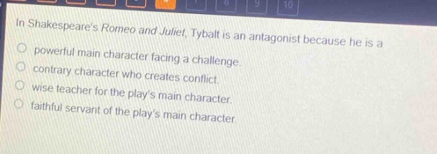 in shakespeares romeo and juliet, tybalt is an antagonist because he is a\npowerful main character facing a challenge.\ncontrary character who creates conflict.\nwise teacher for the plays main character.\nfaithful servant of the plays main character.
