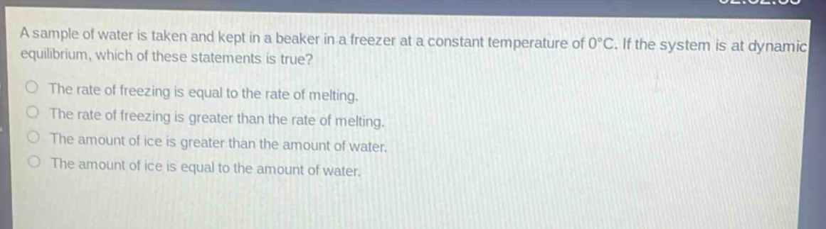 a sample of water is taken and kept in a beaker in a freezer at a constant temperature of 0°c. if the system is at dynamic equilibrium, which of these statements is true? the rate of freezing is equal to the rate of melting. the rate of freezing is greater than the rate of melting. the amount of ice is greater than the amount of water. the amount of ice is equal to the amount of water.
