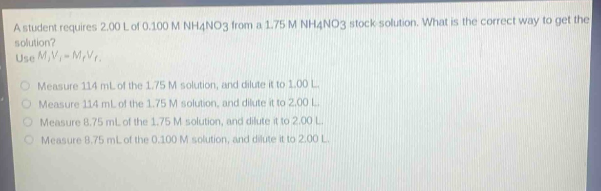 a student requires 2.00 l of 0.100 m nh4no3 from a 1.75 m nh4no3 stock solution. what is the correct way to get the solution? use mivi = mfvf. measure 114 ml of the 1.75 m solution, and dilute it to 1.00 l. measure 114 ml of the 1.75 m solution, and dilute it to 2.00 l. measure 8.75 ml of the 1.75 m solution, and dilute it to 2.00 l. measure 8.75 ml of the 0.100 m solution, and dilute it to 2.00 l.