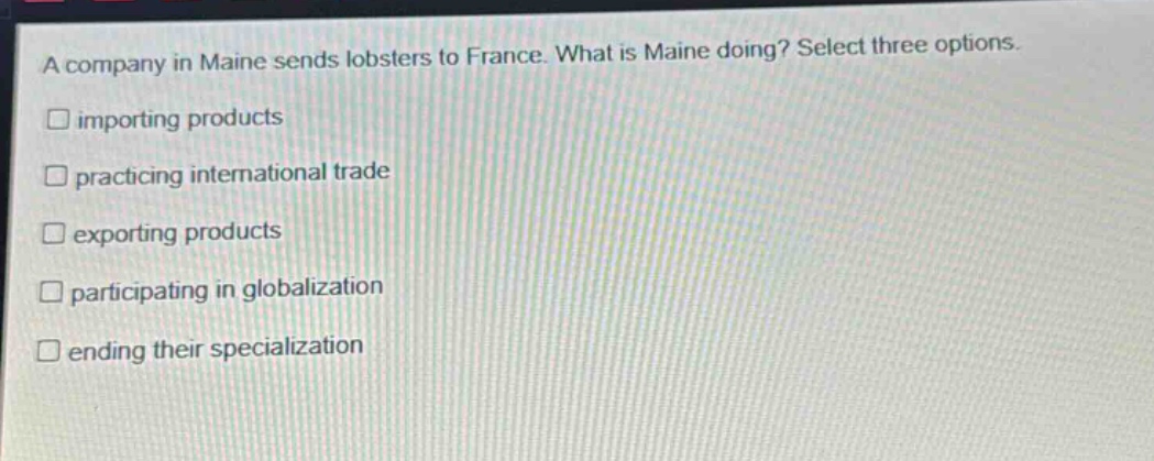 a company in maine sends lobsters to france. what is maine doing? select three options. importing products practicing international trade exporting products participating in globalization ending their specialization