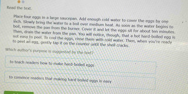 read the text. place four eggs in a large saucepan. add enough cold water to cover the eggs by one inch. slowly bring the water to a boil over medium heat. as soon as the water begins to boil, remove the pan from the burner. cover it and let the eggs sit for about ten minutes. then, drain the water from the pan. you will notice, though, that a hot hard - boiled egg is not easy to peel. to cool the eggs, rinse them with cold water. then, when youre ready to peel an egg, gently tap it on the counter until the shell cracks. which authors purpose is suggested by the text? to teach readers how to make hard - boiled eggs to convince readers that making hard - boiled eggs is easy