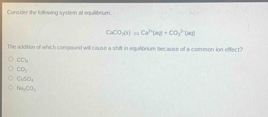 consider the following system at equilibrium. caco3(s) ⇌ ca2+(aq) + co32-(aq) the addition of which compound will cause a shift in equilibrium because of a common - ion effect? ccl4 co2 cuso4 na2co3