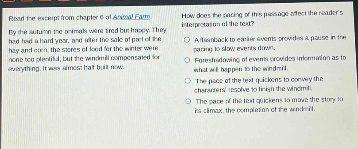 read the excerpt from chapter 6 of animal farm. by the autumn the animals were tired but happy. they had had a hard year, and after the sale of part of the hay and corn, the stores of food for the winter were none too plentiful, but the windmill compensated for everything. it was almost half built now. how does the pacing of this passage affect the reader’s interpretation of the text? a flashback to earlier events provides a pause in the pacing to slow events down. foreshadowing of events provides information as to what will happen to the windmill. the pace of the text quickens to convey the characters’ resolve to finish the windmill. the pace of the text quickens to move the story to its climax, the completion of the windmill.