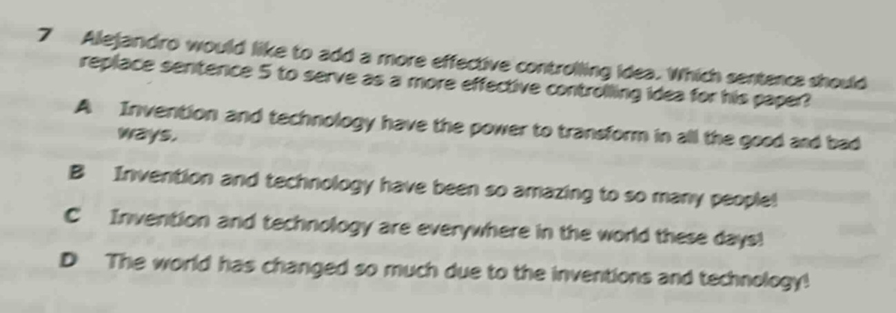 7 alejandro would like to add a more effective controlling idea. which sentence should replace sentence 5 to serve as a more effective controlling idea for his paper? a invention and technology have the power to transform in all the good and bad ways. b invention and technology have been so amazing to so many people! c invention and technology are everywhere in the world these days! d the world has changed so much due to the inventions and technology!