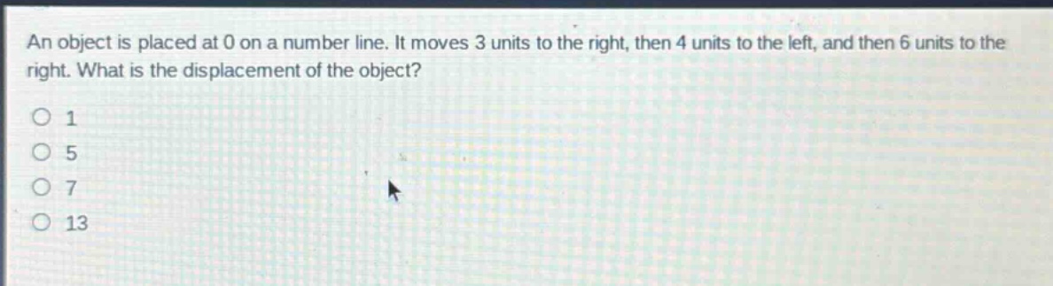 an object is placed at 0 on a number line. it moves 3 units to the right, then 4 units to the left, and then 6 units to the right. what is the displacement of the object?\n1\n5\n7\n13