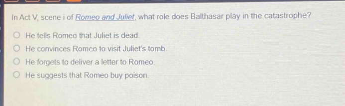 in act v, scene i of romeo and juliet, what role does balthasar play in the catastrophe? he tells romeo that juliet is dead. he convinces romeo to visit juliets tomb. he forgets to deliver a letter to romeo. he suggests that romeo buy poison.