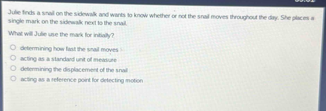 julie finds a snail on the sidewalk and wants to know whether or not the snail moves throughout the day. she places a single mark on the sidewalk next to the snail. what will julie use the mark for initially? determining how fast the snail moves acting as a standard unit of measure determining the displacement of the snail acting as a reference point for detecting motion