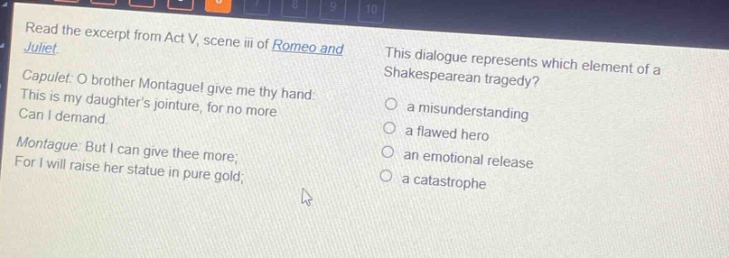 read the excerpt from act v, scene iii of romeo and juliet. capulet: o brother montague! give me thy hand: this is my daughters jointure, for no more can i demand. montague: but i can give thee more; for i will raise her statue in pure gold; this dialogue represents which element of a shakespearean tragedy? a misunderstanding a flawed hero an emotional release a catastrophe