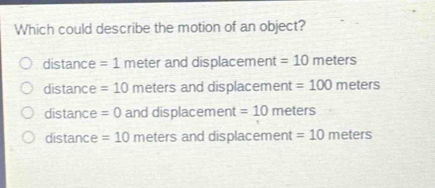 which could describe the motion of an object?\no distance = 1 meter and displacement = 10 meters\no distance = 10 meters and displacement = 100 meters\no distance = 0 and displacement = 10 meters\no distance = 10 meters and displacement = 10 meters