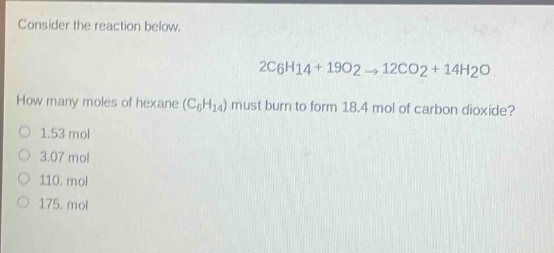 consider the reaction below. 2c6h14 + 19o2 → 12co2 + 14h2o how many moles of hexane (c6h14) must burn to form 18.4 mol of carbon dioxide? 1.53 mol 3.07 mol 110. mol 175. mol