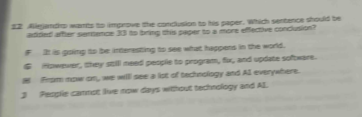 12 alejandro wants to improve the conclusion to his paper. which sentence should be added after sentence 33 to bring this paper to a more effective conclusion? f it is going to be interesting to see what happens in the world. g however, they still need people to program, fix, and update software. h from now on, we will see a lot of technology and ai everywhere. j people cannot live now days without technology and ai