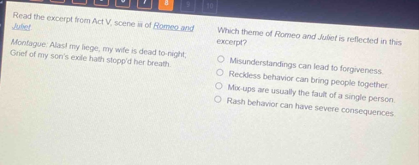 read the excerpt from act v, scene iii of romeo and juliet. montague: alas! my liege, my wife is dead to - night; grief of my sons exile hath stoppd her breath. which theme of romeo and juliet is reflected in this excerpt? misunderstandings can lead to forgiveness. reckless behavior can bring people together. mix - ups are usually the fault of a single person. rash behavior can have severe consequences.
