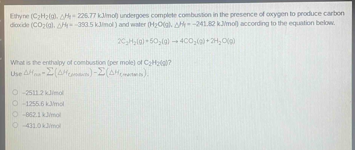 ethyne (c2h2(g), △hf = 226.77 kj/mol) undergoes complete combustion in the presence of oxygen to produce carbon dioxide (co2(g), △hf = -393.5 kj/mol ) and water (h2o(g), △hf = -241.82 kj/mol) according to the equation below. 2c2h2(g)+5o2(g)→4co2(g)+2h2o(g) what is the enthalpy of combustion (per mole) of c2h2(g)? use △hrxn=∑(△hf,products) - ∑(△hf,reactants). -2511.2 kj/mol -1255.6 kj/mol -862.1 kj/mol -431.0 kj/mol