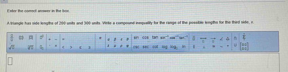 enter the correct answer in the box. a triangle has side lengths of 200 units and 300 units. write a compound inequality for the range of the possible lengths for the third side, x.