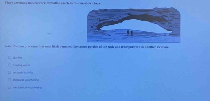 there are many natural rock formations such as the one shown here. select the two processes that most likely removed the center portion of the rock and transported it to another location. glaciers moving water tectonic activity chemical weathering mechanical weathering
