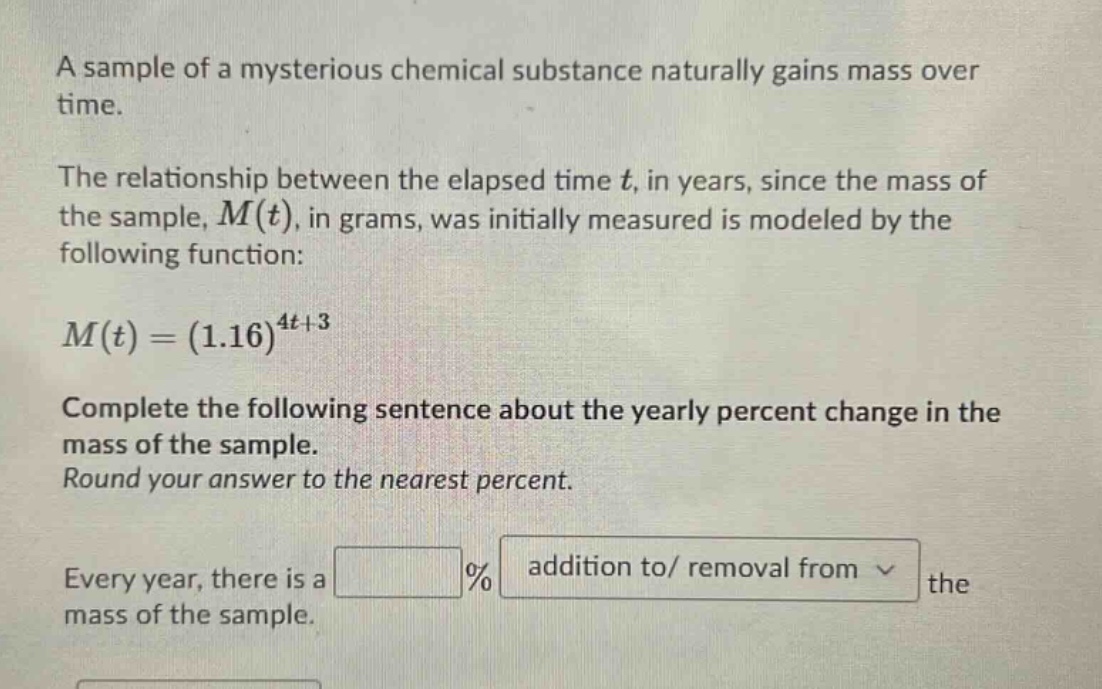 a sample of a mysterious chemical substance naturally gains mass over time. the relationship between the elapsed time t, in years, since the mass of the sample, m(t), in grams, was initially measured is modeled by the following function: m(t)=(1.16)^(4t + 3) complete the following sentence about the yearly percent change in the mass of the sample. round your answer to the nearest percent. every year, there is a % addition to/ removal from the mass of the sample.