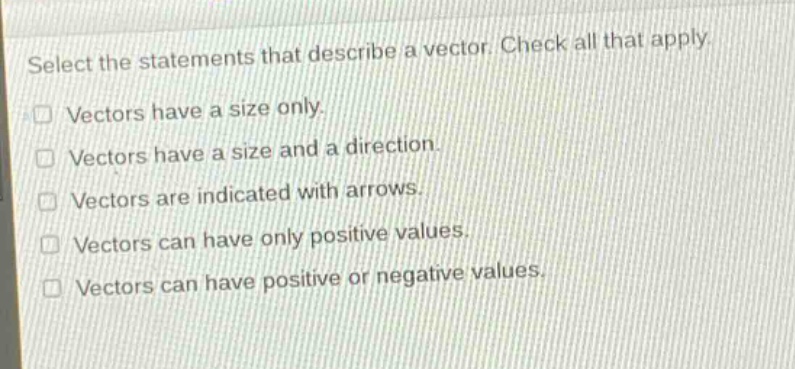 select the statements that describe a vector. check all that apply. vectors have a size only. vectors have a size and a direction. vectors are indicated with arrows. vectors can have only positive values. vectors can have positive or negative values.