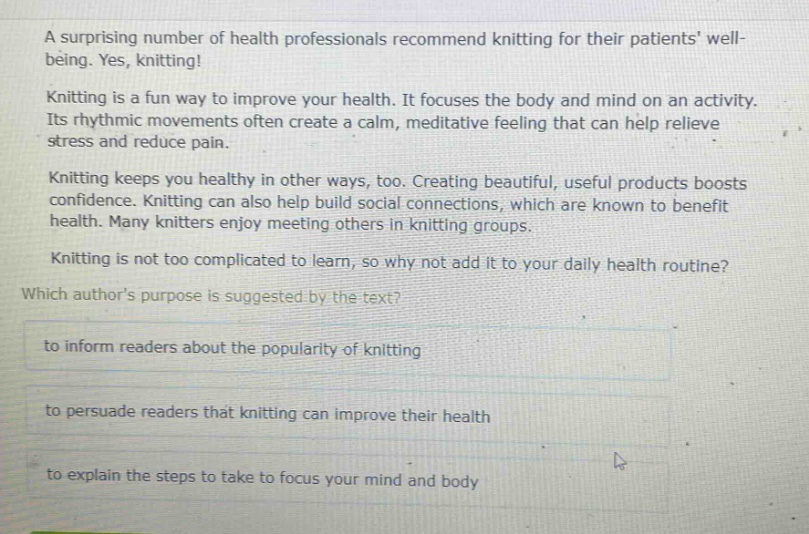a surprising number of health professionals recommend knitting for their patients well - being. yes, knitting! knitting is a fun way to improve your health. it focuses the body and mind on an activity. its rhythmic movements often create a calm, meditative feeling that can help relieve stress and reduce pain. knitting keeps you healthy in other ways, too. creating beautiful, useful products boosts confidence. knitting can also help build social connections, which are known to benefit health. many knitters enjoy meeting others in knitting groups. knitting is not too complicated to learn, so why not add it to your daily health routine? which authors purpose is suggested by the text? to inform readers about the popularity of knitting to persuade readers that knitting can improve their health to explain the steps to take to focus your mind and body