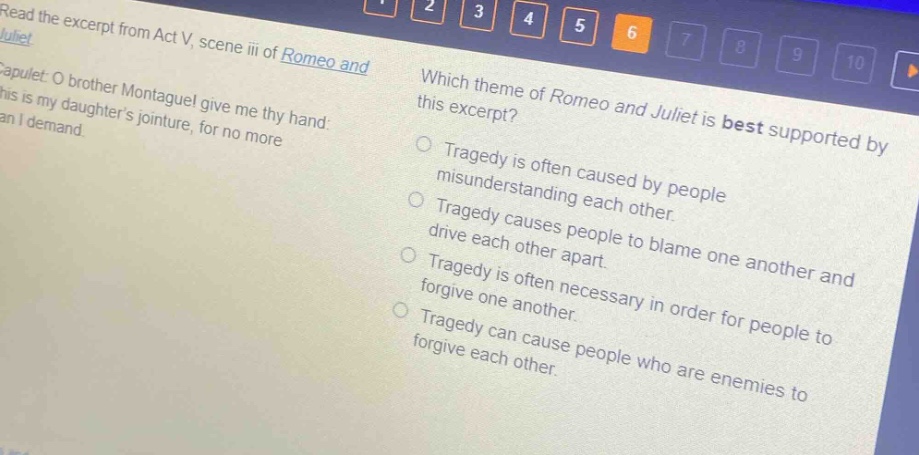 read the excerpt from act v, scene iii of romeo and juliet. capulet: o brother montague! give me thy hand: this is my daughters jointure, for no more can i demand. which theme of romeo and juliet is best supported by this excerpt? tragedy is often caused by people misunderstanding each other. tragedy causes people to blame one another and drive each other apart. tragedy is often necessary in order for people to forgive one another. tragedy can cause people who are enemies to forgive each other.