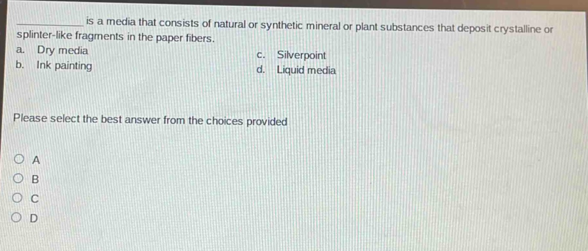 __________ is a media that consists of natural or synthetic mineral or plant substances that deposit crystalline or splinter - like fragments in the paper fibers. a. dry media b. ink painting c. silverpoint d. liquid media please select the best answer from the choices provided a b c d