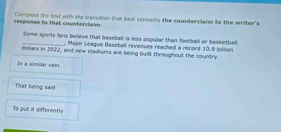complete the text with the transition that best connects the counter - claim to the writers response to that counterclaim. some sports fans believe that baseball is less popular than football or basketball. _, major league baseball revenues reached a record 10.9 billion dollars in 2022, and new stadiums are being built throughout the country. in a similar vein that being said to put it differently