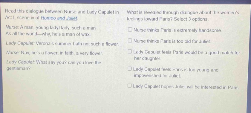 read this dialogue between nurse and lady capulet in act i, scene iv of romeo and juliet. nurse: a man, young lady! lady, such a man as all the world—why, hes a man of wax. lady capulet: veronas summer hath not such a flower. nurse: nay, hes a flower, in faith, a very flower. lady capulet: what say you? can you love the gentleman? what is revealed through dialogue about the womens feelings toward paris? select 3 options. nurse thinks paris is extremely handsome. nurse thinks paris is too old for juliet. lady capulet feels paris would be a good match for her daughter. lady capulet feels paris is too young and impoverished for juliet. lady capulet hopes juliet will be interested in paris.
