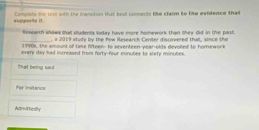 complete the text with the transition that best connects the claim to the evidence that supports it. research shows that students today have more homework than they did in the past. ____________, a 2019 study by the pew research center discovered that, since the 1990s, the amount of time fifteen - to seventeen - year - olds devoted to homework every day had increased from forty - four minutes to sixty minutes. that being said for instance admittedly